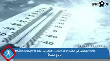 حالة الطقس في مصر الأحد 2025.. اضطراب الملاحة البحرية ونشاط الرياح مساءً